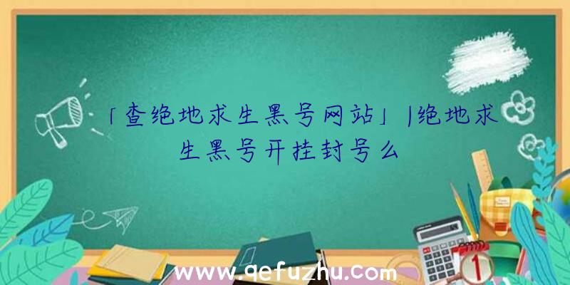 「查绝地求生黑号网站」|绝地求生黑号开挂封号么